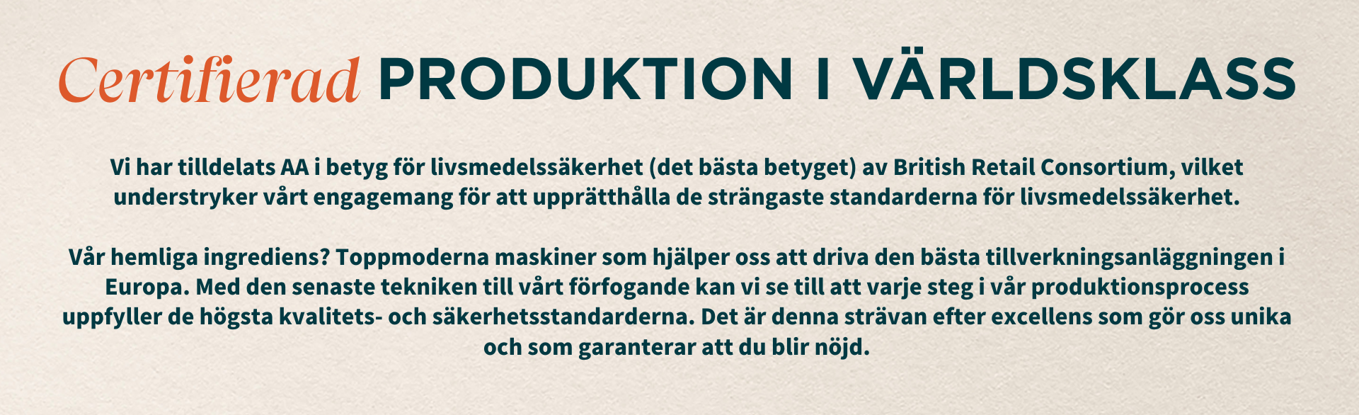 Certifierad produktion i världsklass. Vi har tilldelats AA Grade för livsmedelssäkerhet (den bästa i gänget) av British Retail Consortium, vilket understryker vårt åtagande att upprätthålla de strängaste standarderna för livsmedelssäkerhet. Vår hemliga ingrediens? Toppmoderna maskiner som hjälper oss att driva den bästa tillverkningsanläggningen i Europa. Med den senaste tekniken till vårt förfogande kan vi se till att varje steg i vår produktionsprocess uppfyller de högsta kvalitets- och säkerhetsstandarderna. Det är denna strävan efter excellens som gör oss unika och som garanterar att du blir nöjd.